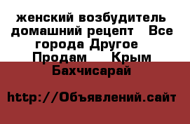 женский возбудитель домашний рецепт - Все города Другое » Продам   . Крым,Бахчисарай